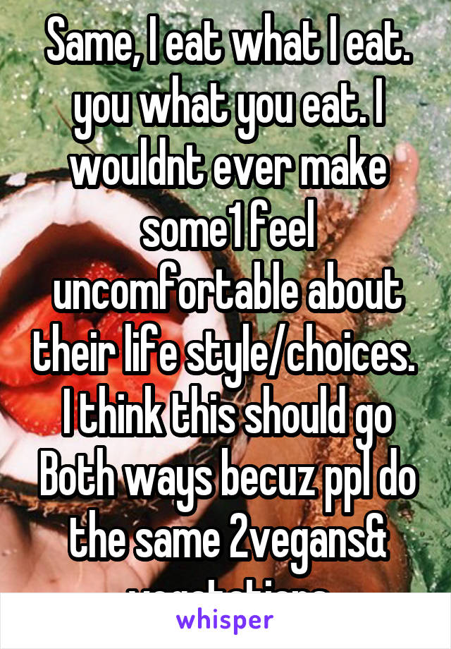 Same, I eat what I eat. you what you eat. I wouldnt ever make some1 feel uncomfortable about their life style/choices.  I think this should go Both ways becuz ppl do the same 2vegans& vegatatians