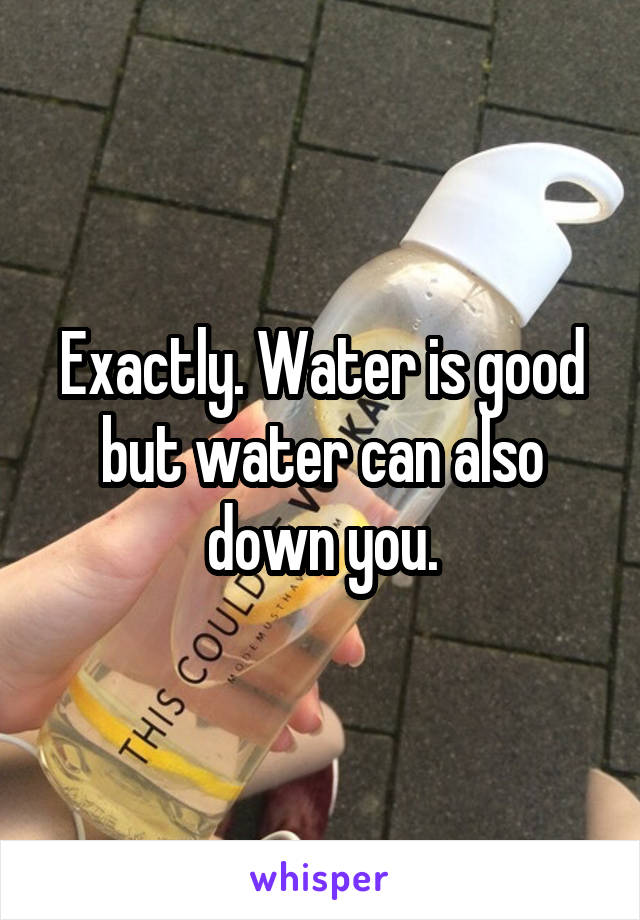 Exactly. Water is good but water can also down you.