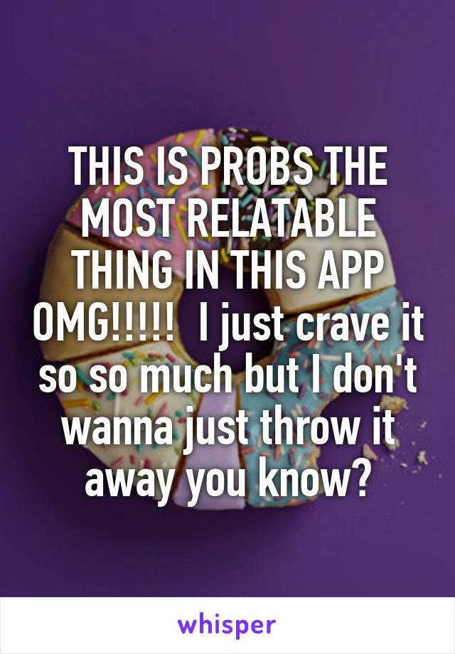 THIS IS PROBS THE MOST RELATABLE THING IN THIS APP OMG!!!!!  I just crave it so so much but I don't wanna just throw it away you know?