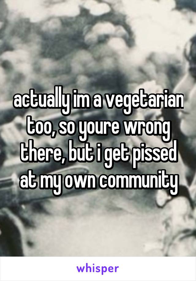 actually im a vegetarian too, so youre wrong there, but i get pissed at my own community