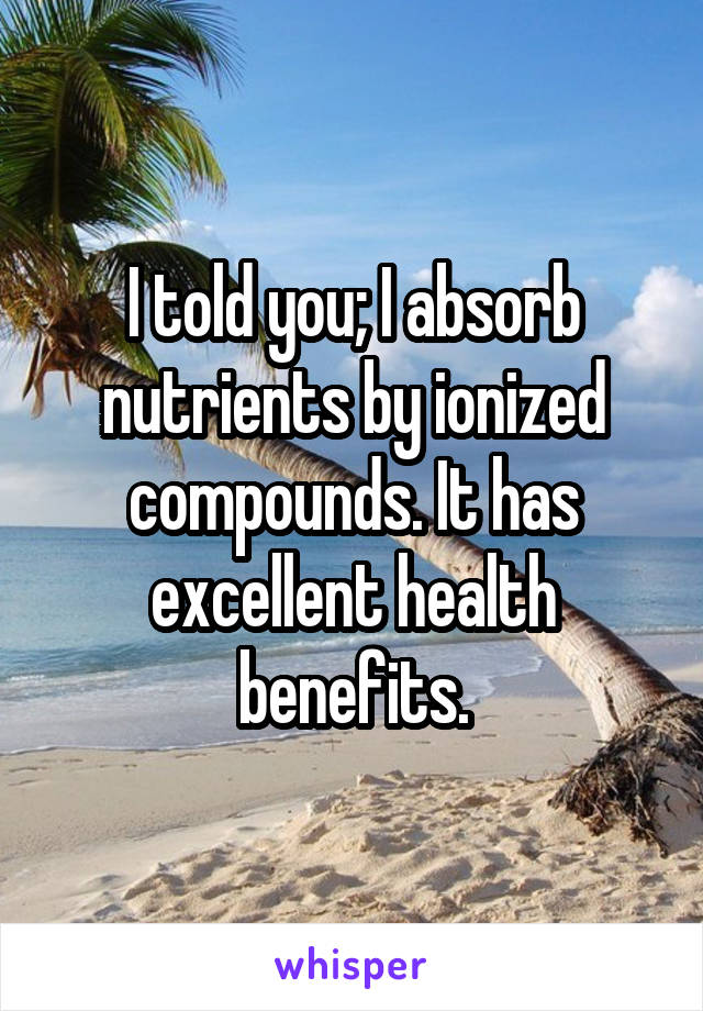 I told you; I absorb nutrients by ionized compounds. It has excellent health benefits.