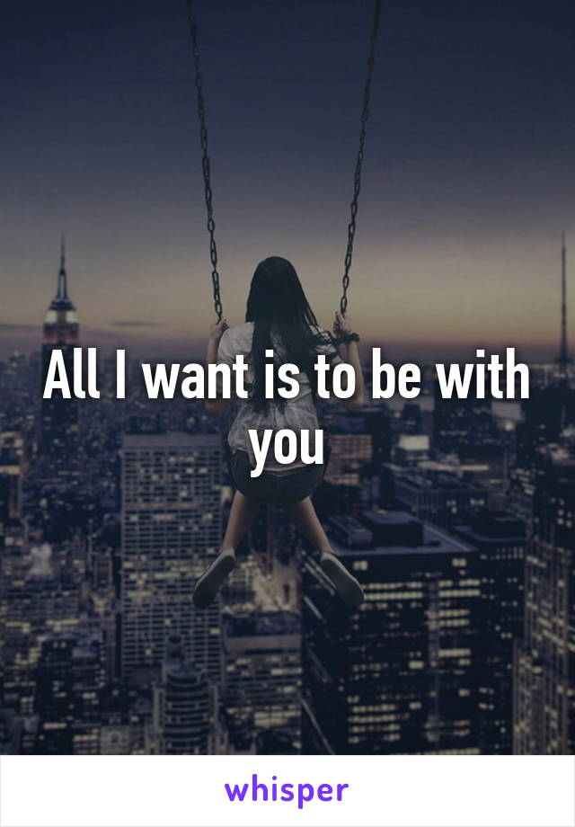 All I want is to be with you