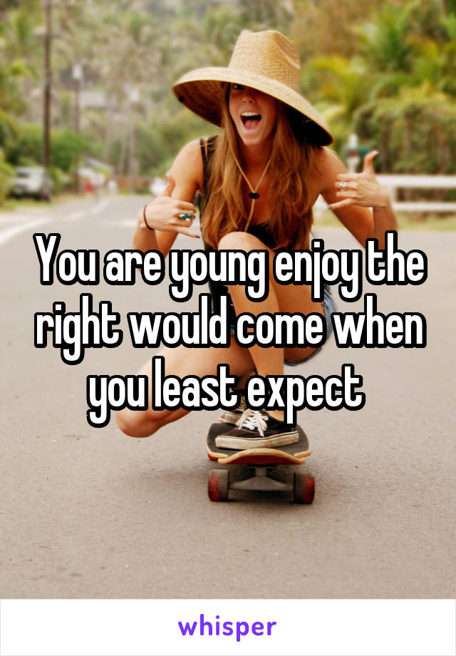 You are young enjoy the right would come when you least expect 