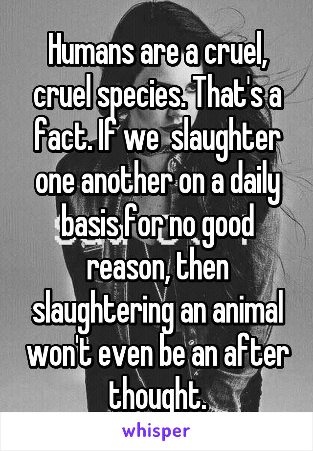 Humans are a cruel, cruel species. That's a fact. If we  slaughter one another on a daily basis for no good reason, then slaughtering an animal won't even be an after thought.