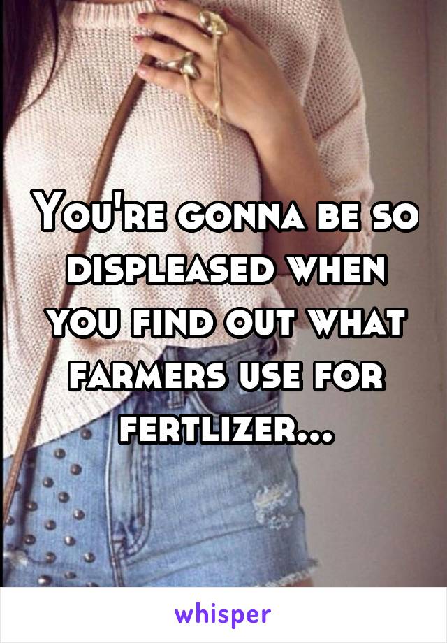 You're gonna be so displeased when you find out what farmers use for fertlizer...