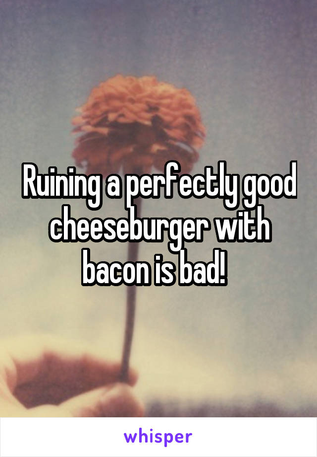 Ruining a perfectly good cheeseburger with bacon is bad!  