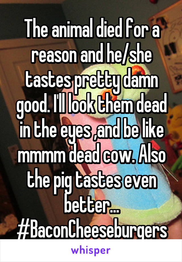 The animal died for a reason and he/she tastes pretty damn good. I'll look them dead in the eyes ,and be like mmmm dead cow. Also the pig tastes even better... #BaconCheeseburgers