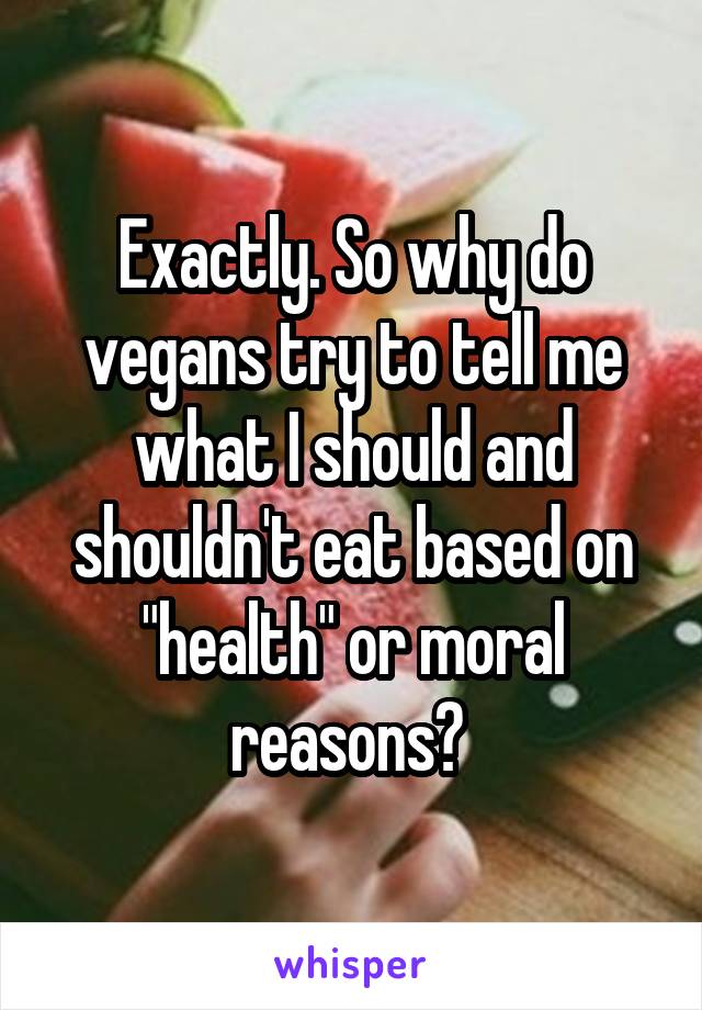 Exactly. So why do vegans try to tell me what I should and shouldn't eat based on "health" or moral reasons? 