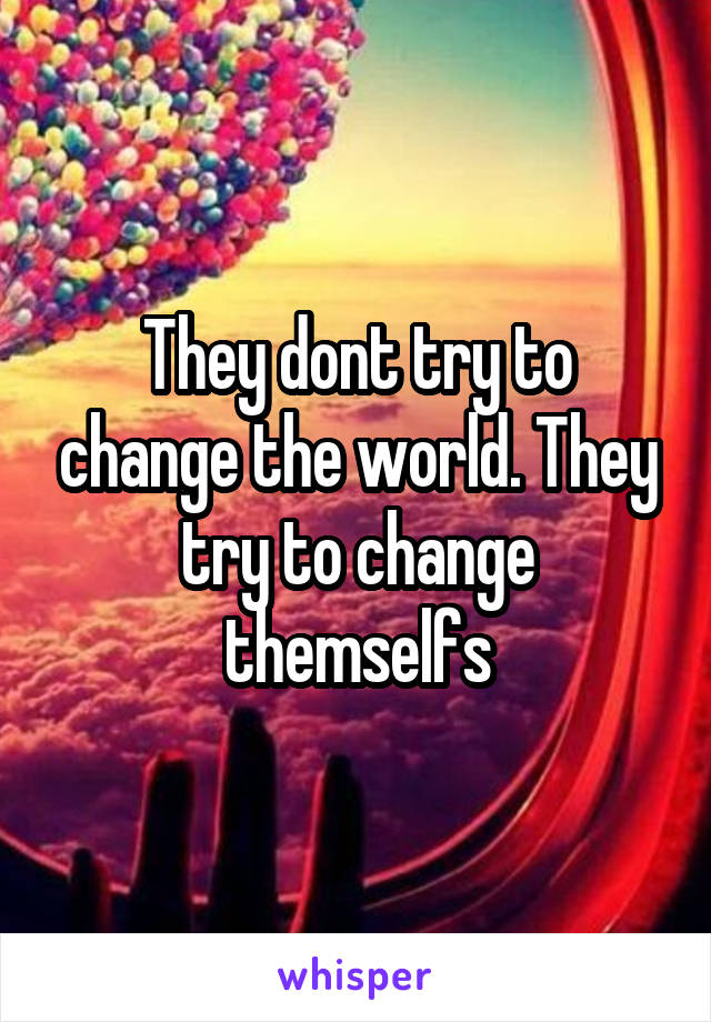 They dont try to change the world. They try to change themselfs