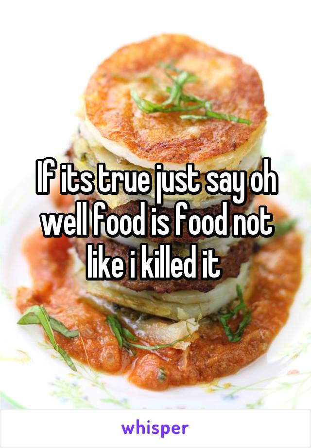 If its true just say oh well food is food not like i killed it 