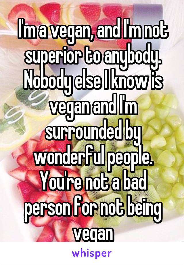 I'm a vegan, and I'm not superior to anybody.
Nobody else I know is vegan and I'm surrounded by wonderful people.
You're not a bad person for not being vegan