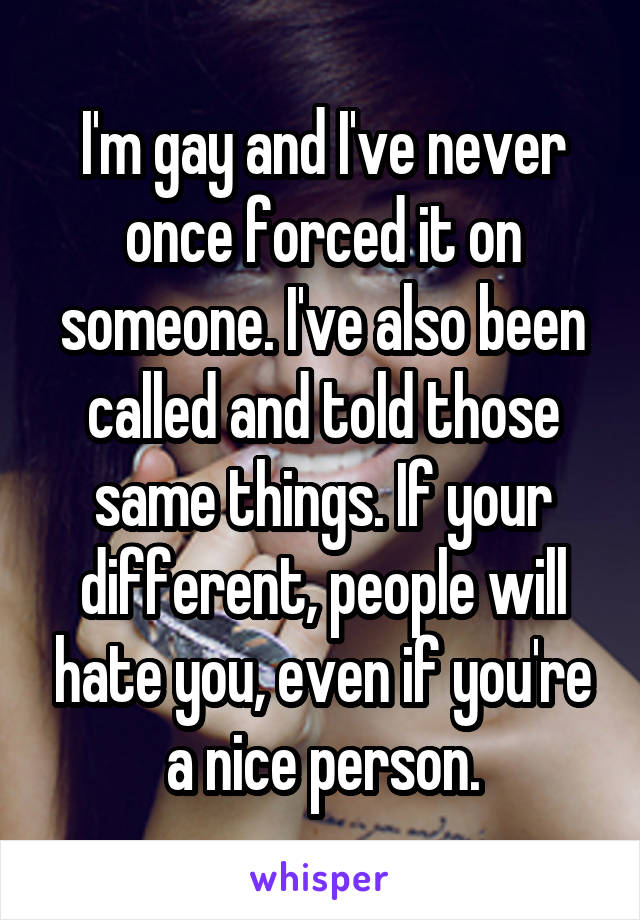 I'm gay and I've never once forced it on someone. I've also been called and told those same things. If your different, people will hate you, even if you're a nice person.