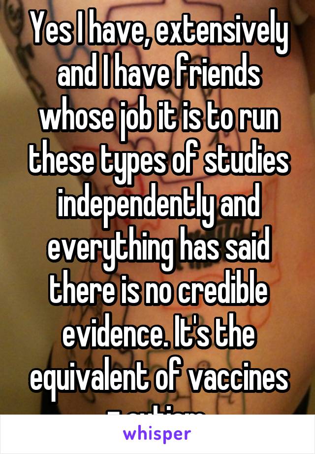 Yes I have, extensively and I have friends whose job it is to run these types of studies independently and everything has said there is no credible evidence. It's the equivalent of vaccines = autism 