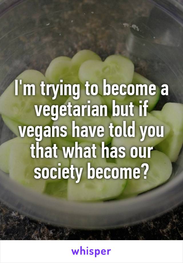 I'm trying to become a vegetarian but if vegans have told you that what has our society become?