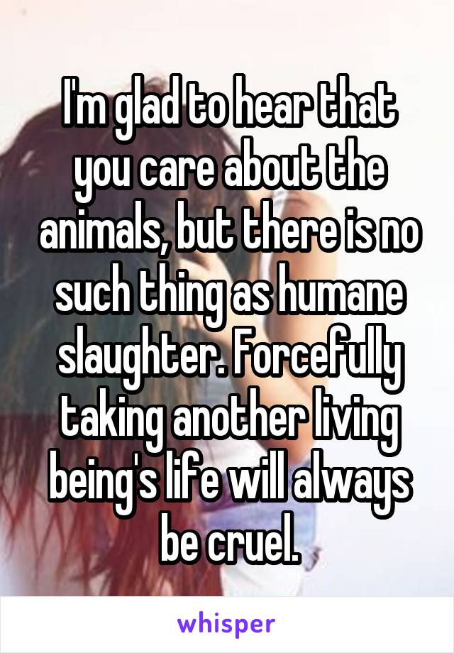 I'm glad to hear that you care about the animals, but there is no such thing as humane slaughter. Forcefully taking another living being's life will always be cruel.