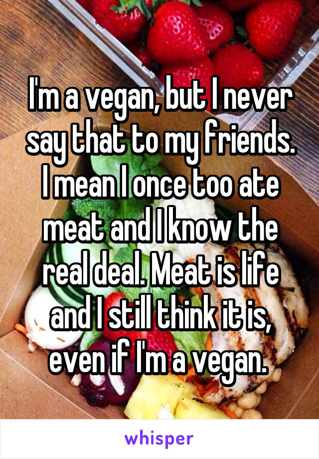 I'm a vegan, but I never say that to my friends. I mean I once too ate meat and I know the real deal. Meat is life and I still think it is, even if I'm a vegan. 