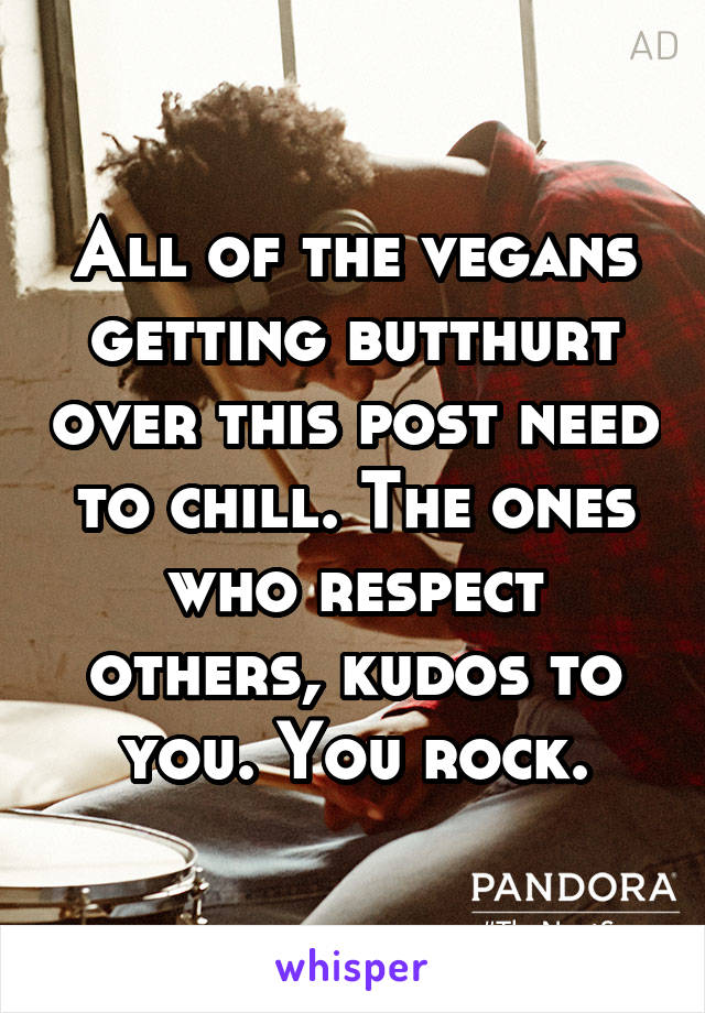 All of the vegans getting butthurt over this post need to chill. The ones who respect others, kudos to you. You rock.