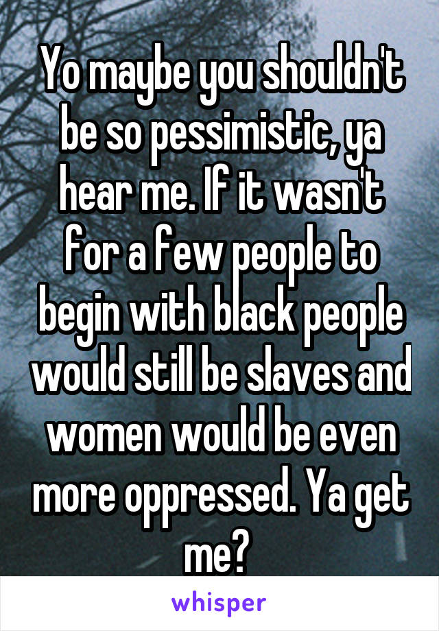 Yo maybe you shouldn't be so pessimistic, ya hear me. If it wasn't for a few people to begin with black people would still be slaves and women would be even more oppressed. Ya get me? 