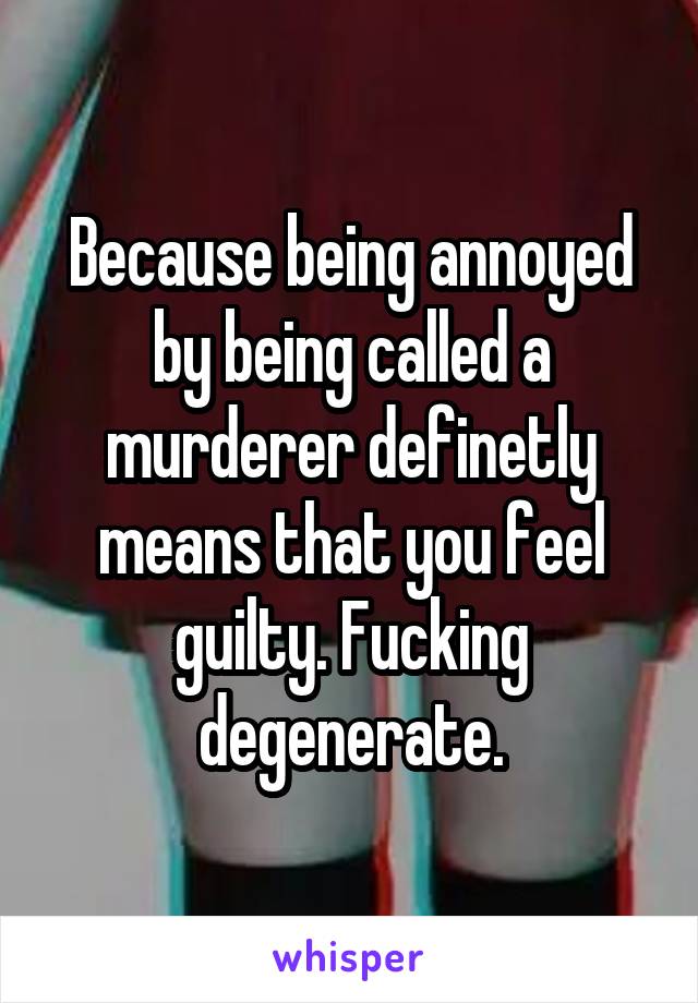 Because being annoyed by being called a murderer definetly means that you feel guilty. Fucking degenerate.