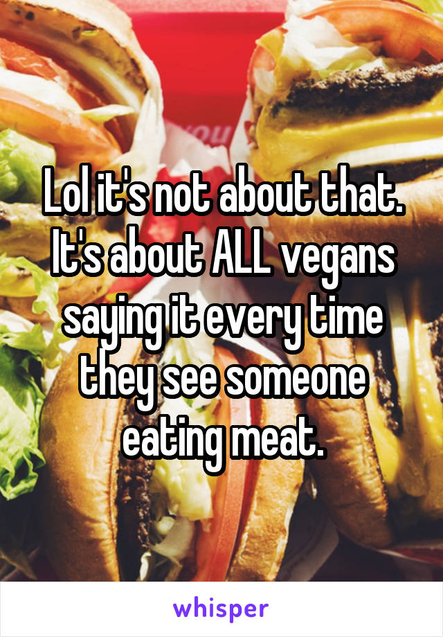 Lol it's not about that. It's about ALL vegans saying it every time they see someone eating meat.