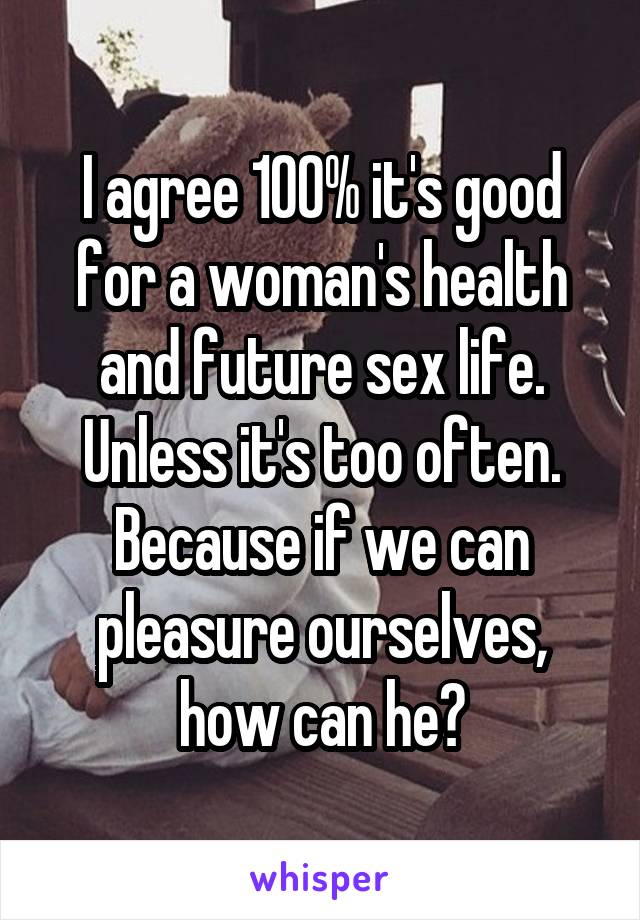 I agree 100% it's good for a woman's health and future sex life. Unless it's too often. Because if we can pleasure ourselves, how can he?