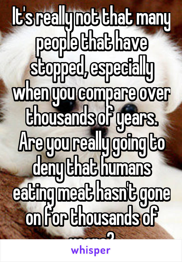 It's really not that many people that have stopped, especially when you compare over thousands of years. Are you really going to deny that humans eating meat hasn't gone on for thousands of years?