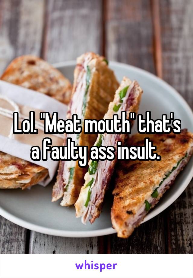 Lol. "Meat mouth" that's a faulty ass insult. 