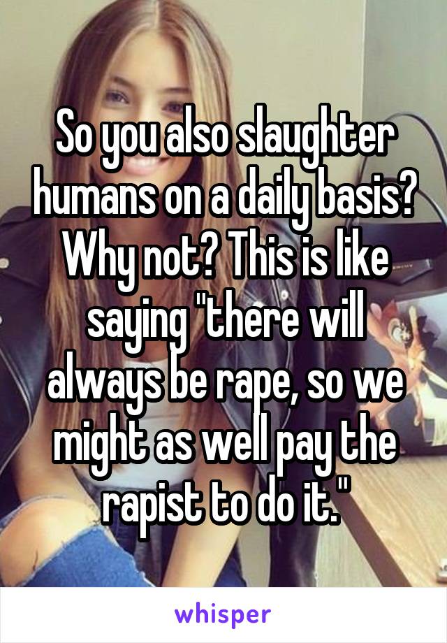 So you also slaughter humans on a daily basis? Why not? This is like saying "there will always be rape, so we might as well pay the rapist to do it."