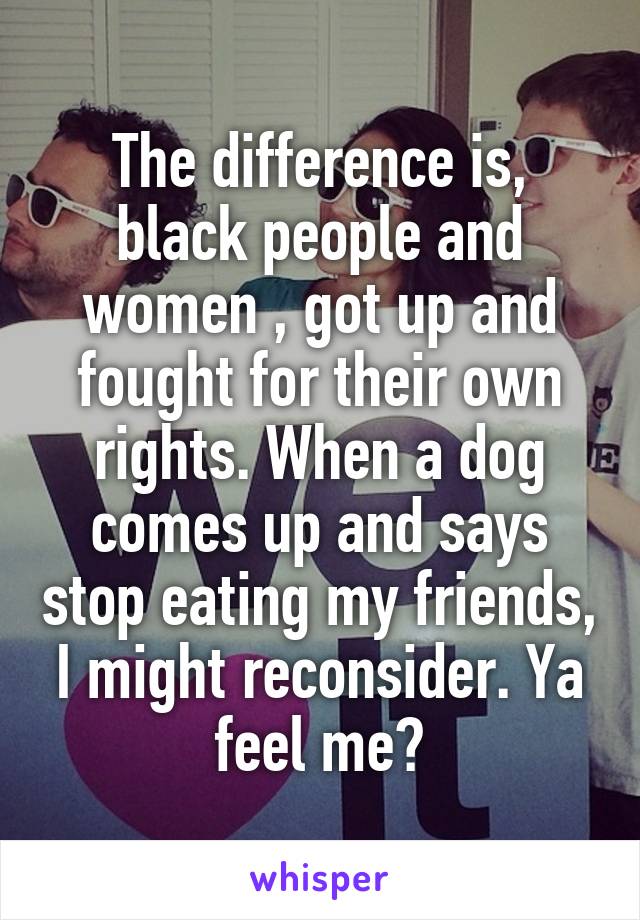 The difference is, black people and women , got up and fought for their own rights. When a dog comes up and says stop eating my friends, I might reconsider. Ya feel me?