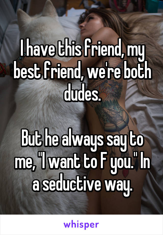 I have this friend, my best friend, we're both dudes.

But he always say to me, "I want to F you." In a seductive way.