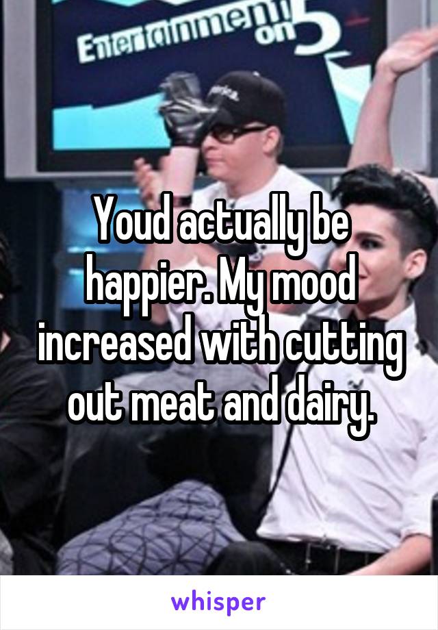 Youd actually be happier. My mood increased with cutting out meat and dairy.