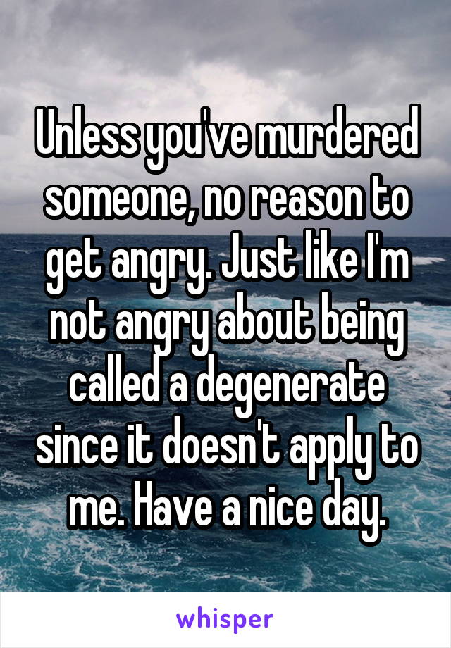 Unless you've murdered someone, no reason to get angry. Just like I'm not angry about being called a degenerate since it doesn't apply to me. Have a nice day.