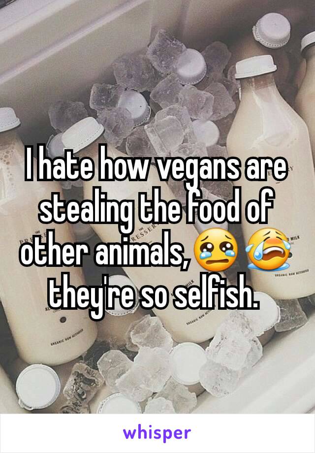 I hate how vegans are stealing the food of other animals,😢😭 they're so selfish. 