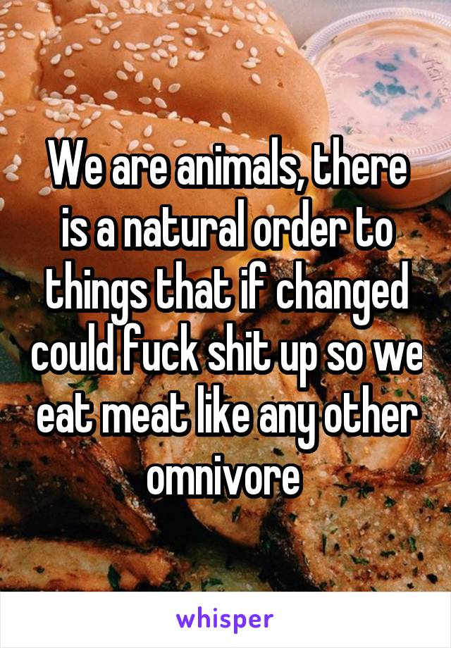 We are animals, there is a natural order to things that if changed could fuck shit up so we eat meat like any other omnivore 