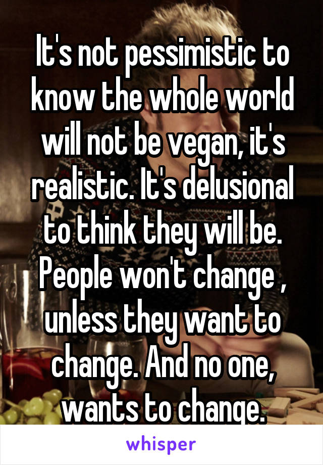 It's not pessimistic to know the whole world will not be vegan, it's realistic. It's delusional to think they will be. People won't change , unless they want to change. And no one, wants to change.