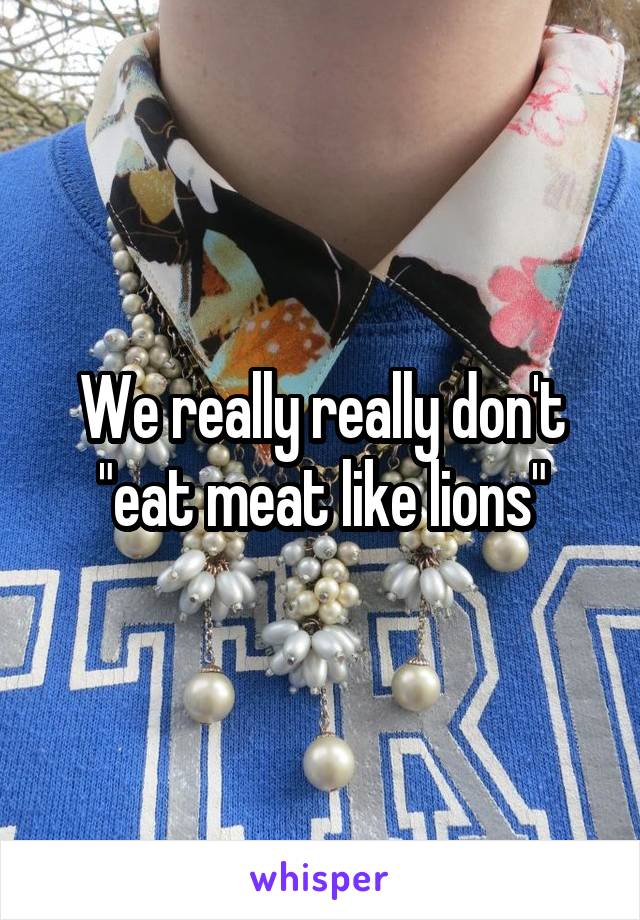 We really really don't "eat meat like lions"