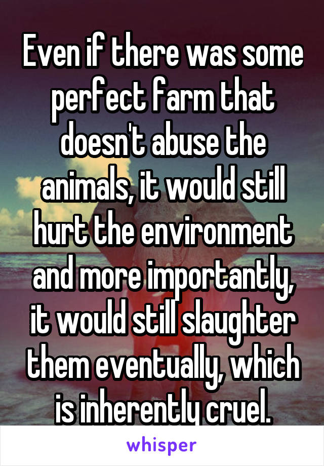 Even if there was some perfect farm that doesn't abuse the animals, it would still hurt the environment and more importantly, it would still slaughter them eventually, which is inherently cruel.