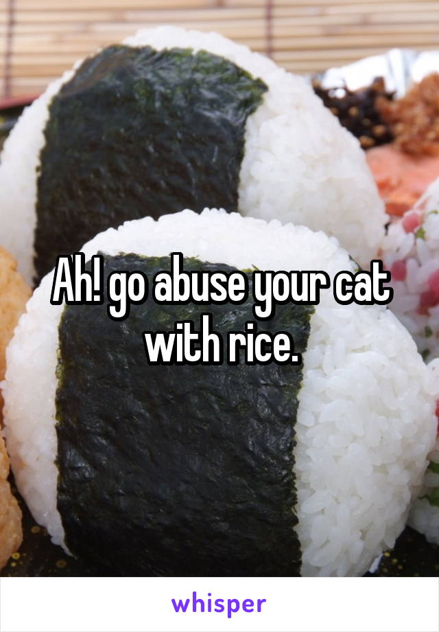 Ah! go abuse your cat with rice.