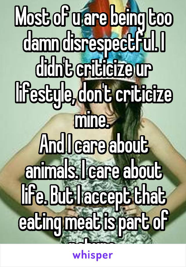 Most of u are being too damn disrespectful. I didn't criticize ur lifestyle, don't criticize mine. 
And I care about animals. I care about life. But I accept that eating meat is part of nature.