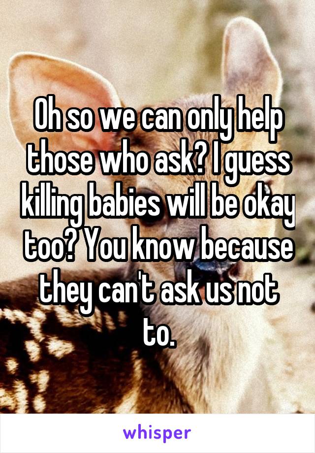 Oh so we can only help those who ask? I guess killing babies will be okay too? You know because they can't ask us not to.