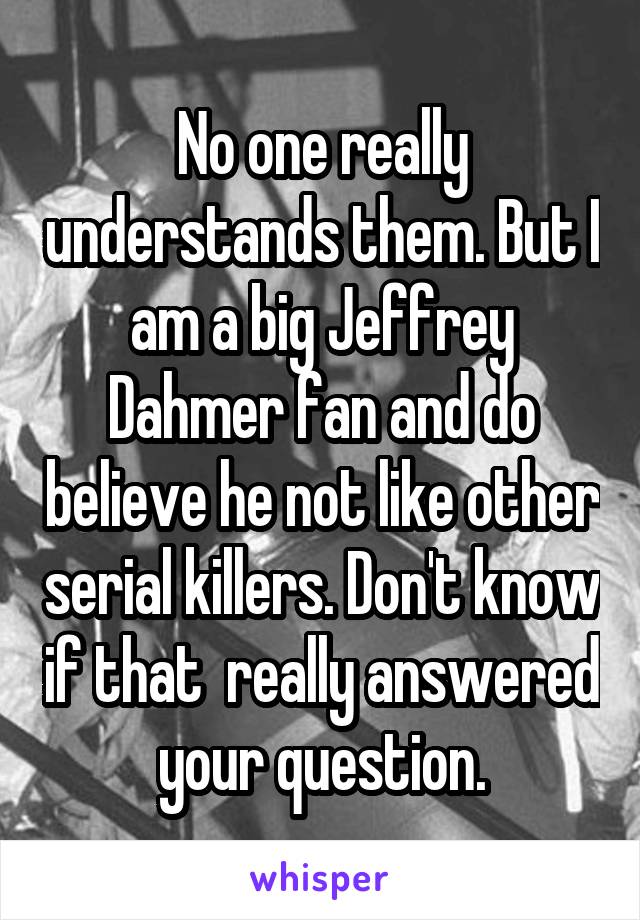 No one really understands them. But I am a big Jeffrey Dahmer fan and do believe he not like other serial killers. Don't know if that  really answered your question.