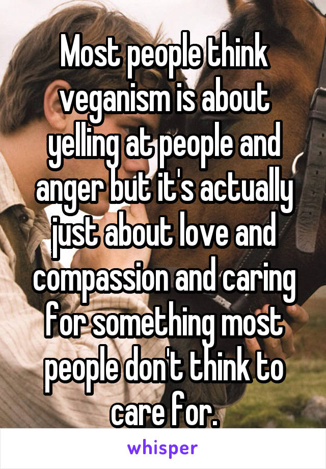 Most people think veganism is about yelling at people and anger but it's actually just about love and compassion and caring for something most people don't think to care for.