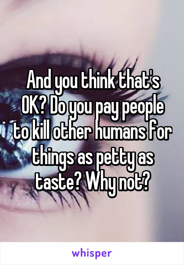 And you think that's OK? Do you pay people to kill other humans for things as petty as taste? Why not?