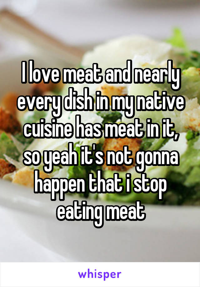 I love meat and nearly every dish in my native cuisine has meat in it, so yeah it's not gonna happen that i stop eating meat