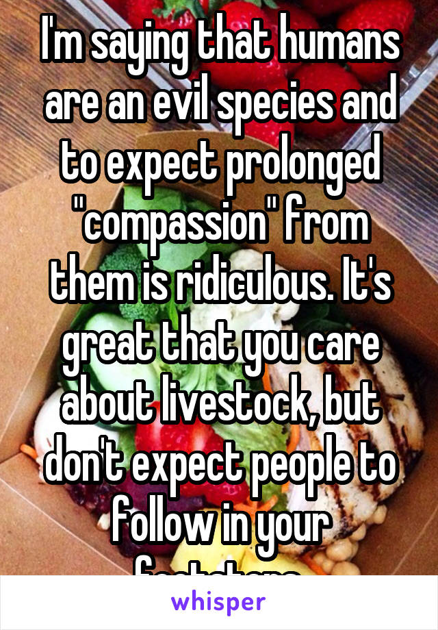 I'm saying that humans are an evil species and to expect prolonged "compassion" from them is ridiculous. It's great that you care about livestock, but don't expect people to follow in your footsteps.