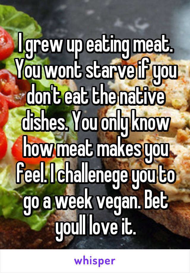 I grew up eating meat. You wont starve if you don't eat the native dishes. You only know how meat makes you feel. I challenege you to go a week vegan. Bet youll love it.