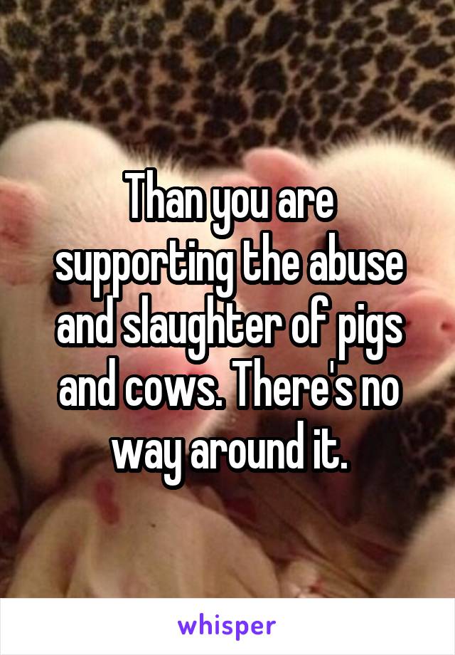 Than you are supporting the abuse and slaughter of pigs and cows. There's no way around it.