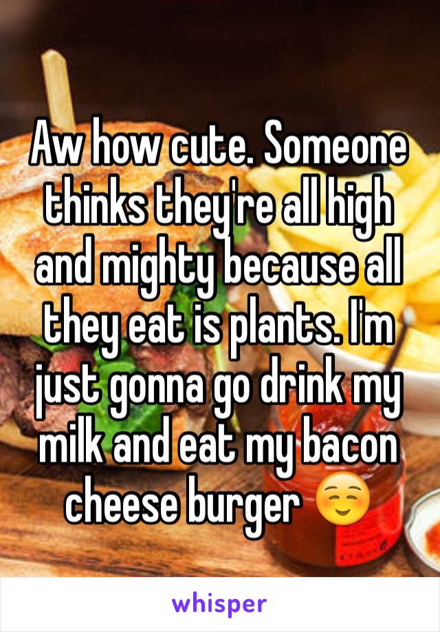 Aw how cute. Someone thinks they're all high and mighty because all they eat is plants. I'm just gonna go drink my milk and eat my bacon cheese burger ☺️