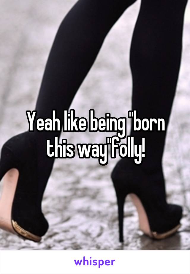 Yeah like being "born this way"folly!