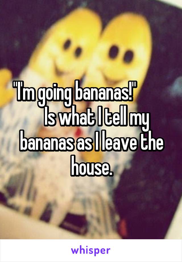 "I'm going bananas!"              Is what I tell my bananas as I leave the house.